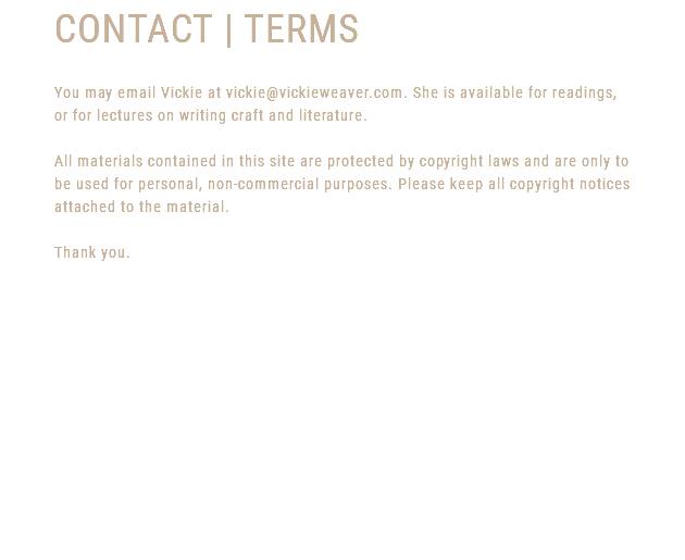 CONTACT | TERMS You may email Vickie at vickie@vickieweaver.com. She is available for readings, or for lectures on writing craft and literature. All materials contained in this site are protected by copyright laws and are only to be used for personal, non-commercial purposes. Please keep all copyright notices attached to the material. Thank you. 